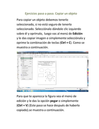 Ejercicios paso a paso. Copiar un objeto
Para copiar un objeto debemos tenerlo
seleccionado, si no está seguro de tenerlo
seleccionado. Selecciónalo dándole clic izquierdo
sobre él y oprímalo, luego vas al menú de Edición
y le das copiar imagen o simplemente selecciónala y
oprime la combinación de teclas (Ctrl + C). Como se
muestra a continuación.
Para que te aparezca la figura vea el menú de
edición y le das la opción pegar o simplemente
(Ctrl + V) (Este paso se hace después de haberlo
copiado).se muestra a continuación.
 