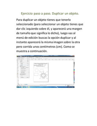 Ejercicio paso a paso. Duplicar un objeto.
Para duplicar un objeto tienes que tenerlo
seleccionado (para seleccionar un objeto tienes que
dar clic izquierdo sobre él, y aparecerá una margen
de tamaño que significa lo dicho), luego vas al
menú de edición buscas la opción duplicar y al
instante aparecerá la mismaimagen sobre la otra
pero corrida unos centímetros (cm). Como se
muestra a continuación.
 