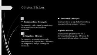 Objetos Básicos
 Herramienta de Rectángulo
Se encuentra en la caja de herramientas y
sirve para dibujar rectángulos y
cuadrados.
Rectángulo de 3 Puntos
Se encuentra agrupada junto con la
herramienta rectángulo, pero a diferencia
de esta permite dibujar rectángulos
inclinados
 Herramienta de Elipse
Se encuentra en la caja de herramientas y
sirve para dibujar círculos y elipses.
Elípse de 3 Puntos
Se encuentra agrupada junto con la
herramienta elipse, pero a diferencia de
esta permite dibujar elipses inclinadas
 
