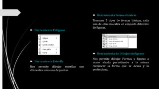  Herramienta Polígono
 Herramienta Estrella
Nos permite dibujar estrellas con
diferentes números de puntas.
 Herramienta Formas básicas
Tenemos 5 tipos de formas básicas, cada
una de ellas muestra un conjunto diferente
de figuras.
 Herramienta de Dibujo inteligente
Nos permite dibujar Formas y figuras a
mano alzada permitiendo a la misma
reconocer la forma que se desea y la
perfecciona.
 