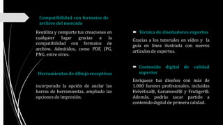 Compatibilidad con formatos de
archivo del mercado
Reutiliza y comparte tus creaciones en
cualquier lugar gracias a la
compatibilidad con formatos de
archivo. Admitidos, como PDF, JPG,
PNG, entre otros.
incorporado la opción de anclar las
barras de herramientas, ampliado las
opciones de impresión.
 Técnica de diseñadores expertos
Gracias a los tutoriales en vídeo y la
guía en línea ilustrada con nuevos
artículos de expertos.
 Contenido digital de calidad
superior
Enriquece tus diseños con más de
1.000 fuentes profesionales, incluidas
Helvética®, Garamond® y Frutiger®.
Además, podrás sacar partido a
contenido digital de primera calidad.
Herramientas de dibujo receptivas
 