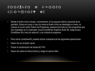 ARRANCAR Y CERRAR
COREDRAW X5
• Desde el botón Inicio situado, normalmente, en la esquina inferior izquierda de la
pantalla. Coloca el cursor y haz clic sobre el botón Inicio se despliega un menú; al
colocar el cursor sobre Todos los Programas, aparece otra lista con los programas que
hay instalados en tu ordenador, busca CorelDraw Graphics Suite X5, luego busca
CorelDraw X5 y haz clic sobre él, y se iniciará el programa.
• Para cerrar coreldrawX5, puedes utilizar cualquiera de las siguientes operaciones:
• Hacer clic en el botón cerrar
• Pulsar la combinación de teclas ALT+F4.
• Hacer clic sobre el menú Archivo y elegir la opción Salir
 
