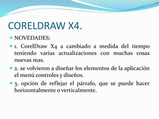 CORELDRAW X4.
NOVEDADES:
1. CorelDraw X4 a cambiado a medida del tiempo
teniendo varias actualizaciones con muchas cosas
nuevas mas.
2. se volvieron a diseñar los elementos de la aplicación
el menú controles y diseños.
3. opción de reflejar el párrafo, que se puede hacer
horizontalmente o verticalmente.