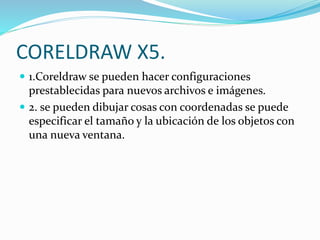 CORELDRAW X5.
1.Coreldraw se pueden hacer configuraciones
prestablecidas para nuevos archivos e imágenes.
2. se pueden dibujar cosas con coordenadas se puede
especificar el tamaño y la ubicación de los objetos con
una nueva ventana.