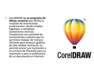 • CorelDRAW es un programa de
dibujo vectorial que facilita la
creación de ilustraciones
profesionales: desde simples
logotipos a complejas
ilustraciones técnicas.
Proporciona una variedad de
herramientas y efectos que te
permiten trabajar de manera
eficiente para producir gráficos
de alta calidad. Asimismo, te
permite enviar una ilustración a
un servicio de filmación para su
impresión o para la publicación
de un documento en Internet..
 