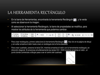 LA HERRAMIENTA RECTÁNGULO
• En la barra de Herramientas, encontrarás la herramienta Rectángulo , y la verás
como se observa en la imagen.
• Al seleccionar la herramienta Rectángulo, la barra de propiedades se modifica, para
mostrar los atributos de la herramienta que podemos cambiar.
• Para crear rectángulos, primero selecciona la herramienta Rectángulo . Haz clic en la página de dibujo
y sin soltar arrastra el ratón hasta crear un rectángulo de la forma deseada.
• Para crear cuadrado, presiona la tecla Ctrl, mientras arrastras el ratón con la herramienta rectángulo, en
dirección diagonal. Si presionas simultáneamente las teclas Ctrl + Shift mientras arrastras el ratón , el
punto donde comienzas a dibujar pasa a ser el centro del cuadrado.
 