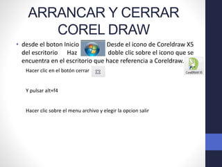 ARRANCAR Y CERRAR
COREL DRAW
• desde el boton Inicio Desde el icono de Coreldraw X5
del escritorio Haz doble clic sobre el icono que se
encuentra en el escritorio que hace referencia a Coreldraw.
Hacer clic en el botón cerrar
Y pulsar alt+f4
Hacer clic sobre el menu archivo y elegir la opcion salir
 