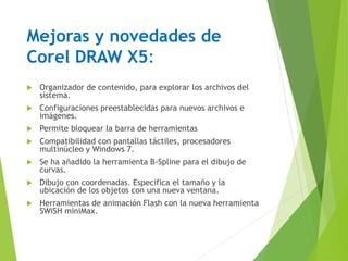 Mejoras y novedades de
Corel DRAW X5:
 Organizador de contenido, para explorar los archivos del
sistema.
 Configuraciones preestablecidas para nuevos archivos e
imágenes.
 Permite bloquear la barra de herramientas
 Compatibilidad con pantallas táctiles, procesadores
multinúcleo y Windows 7.
 Se ha añadido la herramienta B-Spline para el dibujo de
curvas.
 Dibujo con coordenadas. Especifica el tamaño y la
ubicación de los objetos con una nueva ventana.
 Herramientas de animación Flash con la nueva herramienta
SWiSH miniMax.
 