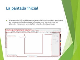 La pantalla inicial
 Al arrancar CorelDraw X5 aparece una pantalla inicial como ésta, vamos a ver
sus componentes fundamentales. Así conoceremos los nombres de los
diferentes elementos y será más fácil entender el resto del curso.
 
