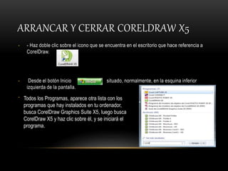 ARRANCAR Y CERRAR CORELDRAW X5
- - Haz doble clic sobre el icono que se encuentra en el escritorio que hace referencia a
CorelDraw.
- Desde el botón Inicio situado, normalmente, en la esquina inferior
izquierda de la pantalla.
- Todos los Programas, aparece otra lista con los
programas que hay instalados en tu ordenador,
busca CorelDraw Graphics Suite X5, luego busca
CorelDraw X5 y haz clic sobre él, y se iniciará el
programa.
 