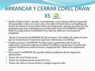 ARRANCAR Y CERRAR COREL DRAW
X5
 Desde el botón Inicio situado, normalmente, en la esquina inferior izquierda
de la pantalla. Coloca el cursor y haz clic sobre el botón Inicio se despliega un
menú; al colocar el cursor sobre Todos los Programas, aparece otra lista con los
programas que hay instalados en tu ordenador, busca CorelDRAW Graphics
Suite X5, luego busca CorelDRAW X5 y haz clic sobre él, y se iniciará el
programa.
Desde el icono de CorelDRAW X5 del escritorio Haz doble clic sobre el icono
que se encuentra en el escritorio que hace referencia a CorelDraw.
 Puedes arrancar CorelDRAW X5 ahora para ir probando todo lo que te
explicamos. Antes de empezar a utilizar CorelDraw, puede que te resulte útil
conocer la diferencia entre vectores y mapas de bits. Observa la explicación
aquí.
 Para cerrar CorelDRAW X5, puedes utilizar cualquiera de las siguientes
operaciones:
 Hacer clic en el botón cerrar
 Pulsar la combinación de teclas ALT+F4.
 Hacer clic sobre el menú Archivo y elegir la opción Salir.
 
