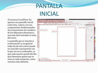 PANTALLA
INICIAL
Al arrancar CorelDraw X5
aparece una pantalla inicial
como ésta, vamos a ver sus
componentes fundamentales.
Así conoceremos los nombres
de los diferentes elementos y
será más fácil entender el resto
del curso.
La pantalla que se muestra a
continuación (y en general
todas las de este curso) puede
no coincidir exactamente con
la que ves en tu ordenador, ya
que cada usuario puede decidir
qué elementos quiere que se
vean en cada momento, como
veremos más adelante.
 