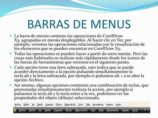 BARRAS DE MENUS
 La barra de menús contiene las operaciones de CorelDraw
X5, agrupadas en menús desplegables. Al hacer clic en Ver, por
ejemplo, veremos las operaciones relacionadas con la visualización de
los elementos que se pueden encontrar en CorelDraw X5.
 Todas las operaciones se pueden hacer a partir de estos menús. Pero las
cosas más habituales se realizan más rápidamente desde los iconos de
las barras de herramientas que veremos en el siguiente punto.
 Cada opción tiene una letra subrayada, esto indica que se puede
acceder directamente a la opción pulsando simultáneamente la
tecla alt y la letra subrayada, por ejemplo si pulsamos alt + a se abre la
opción Archivo .
 Así mismo, algunas opciones contienen una combinación de teclas, que
presionadas simultáneamente realizan la acción, por ejemplo si
pulsamos la tecla alt y la tecla enter a la vez, podremos ver las
propiedades del objeto (dibujo) seleccionado.
 