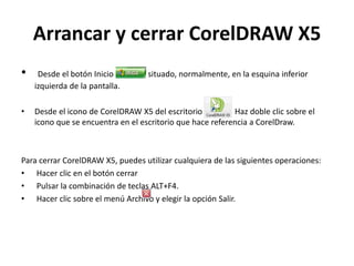 Arrancar y cerrar CorelDRAW X5
• Desde el botón Inicio situado, normalmente, en la esquina inferior
izquierda de la pantalla.
• Desde el icono de CorelDRAW X5 del escritorio Haz doble clic sobre el
icono que se encuentra en el escritorio que hace referencia a CorelDraw.
Para cerrar CorelDRAW X5, puedes utilizar cualquiera de las siguientes operaciones:
• Hacer clic en el botón cerrar
• Pulsar la combinación de teclas ALT+F4.
• Hacer clic sobre el menú Archivo y elegir la opción Salir.
 