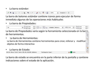 • La barra estándar:
La barra de botones estándar contiene iconos para ejecutar de forma
inmediata algunas de las operaciones más habituales
• La barra de Propiedades:
La barra de Propiedades varía según la herramienta seleccionada en la barra
de herramientas.
• La barra de Herramientas:
• La barra de Estado:
La barra de estado se encuentra en la parte inferior de la pantalla y contiene
indicaciones sobre el estado de la aplicación.
La barra de Herramientas contiene herramientas para crear, rellenar y modificar
objetos de forma interactiva
 