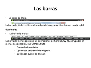 Las barras
• La barra de título:
La barra de título contiene el nombre del programa y también el nombre del
documento.
• La barra de menús:
La barra de menús contiene las operaciones de CorelDRAW X5, agrupadas en
menús desplegables, LOS CUALES SON:
• Comandos inmediatos.
• Opción con otro menú desplegable.
• Opción con cuadro de diálogo.
 
