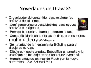 Novedades de Draw X5
• Organizador de contenido, para explorar los
archivos del sistema.
• Configuraciones preestablecidas para nuevos
archivos e imágenes.
• Permite bloquear la barra de herramientas.
• Compatibilidad con pantallas táctiles, procesadores
multinucleo y Windows 7.
• Se ha añadido la herramienta B-Spline para el
dibujo de curvas.
• Dibujo con coordenadas. Especifica el tamaño y la
ubicación de los objetos con una nueva ventana.
• Herramientas de animación Flash con la nueva
herramienta SWiSH mini Max
 