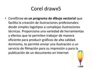 Corel drawx5
• CorelDraw es un programa de dibujo vectorial que
facilita la creación de ilustraciones profesionales:
desde simples logotipos a complejas ilustraciones
técnicas. Proporciona una variedad de herramientas
y efectos que te permiten trabajar de manera
eficiente para producir gráficos de alta calidad.
Asimismo, te permite enviar una ilustración a un
servicio de filmación para su impresión o para la
publicación de un documento en Internet
 
