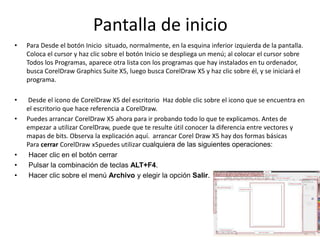Pantalla de inicio
• Para Desde el botón Inicio situado, normalmente, en la esquina inferior izquierda de la pantalla.
Coloca el cursor y haz clic sobre el botón Inicio se despliega un menú; al colocar el cursor sobre
Todos los Programas, aparece otra lista con los programas que hay instalados en tu ordenador,
busca CorelDraw Graphics Suite X5, luego busca CorelDraw X5 y haz clic sobre él, y se iniciará el
programa.
• Desde el icono de CorelDraw X5 del escritorio Haz doble clic sobre el icono que se encuentra en
el escritorio que hace referencia a CorelDraw.
• Puedes arrancar CorelDraw X5 ahora para ir probando todo lo que te explicamos. Antes de
empezar a utilizar CorelDraw, puede que te resulte útil conocer la diferencia entre vectores y
mapas de bits. Observa la explicación aquí. arrancar Corel Draw X5 hay dos formas básicas
Para cerrar CorelDraw x5puedes utilizar cualquiera de las siguientes operaciones:
• Hacer clic en el botón cerrar
• Pulsar la combinación de teclas ALT+F4.
• Hacer clic sobre el menú Archivo y elegir la opción Salir.
 