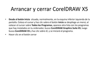 Arrancar y cerrar CorelDRAW X5
• Desde el botón Inicio situado, normalmente, en la esquina inferior izquierda de la
pantalla. Coloca el cursor y haz clic sobre el botón Inicio se despliega un menú; al
colocar el cursor sobre Todos los Programas, aparece otra lista con los programas
que hay instalados en tu ordenador, busca CorelDRAW Graphics Suite X5, luego
busca CorelDRAW X5 y haz clic sobre él, y se iniciará el programa.
• Hacer clic en el botón cerrar
 