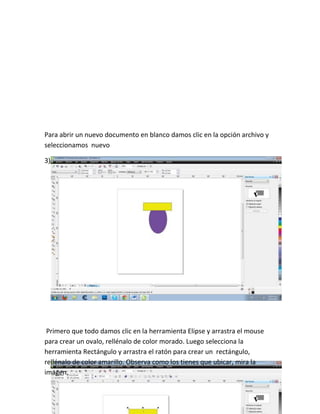 Para abrir un nuevo documento en blanco damos clic en la opción archivo y
seleccionamos nuevo

3)




 Primero que todo damos clic en la herramienta Elipse y arrastra el mouse
para crear un ovalo, rellénalo de color morado. Luego selecciona la
herramienta Rectángulo y arrastra el ratón para crear un rectángulo,
rellénalo de color amarillo. Observa como los tienes que ubicar, mira la
imagen.
 