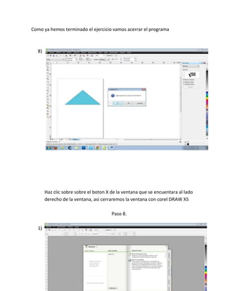Como ya hemos terminado el ejercicio vamos acerrar el programa



  8)




       Haz clic sobre sobre el boton X de la ventana que se encuentara al lado
       derecho de la ventana, asi cerraremos la ventana con corel DRAW X5

                                       Paso 8.

  1)
 