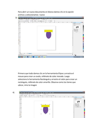 Para abrir un nuevo documento en blanco damos clic en la opción
          archivo y seleccionamos nuevo
     3)




          Primero que todo damos clic en la herramienta Elipse y arrastra el
          mouse para crear un ovalo, rellénalo de color morado. Luego
          selecciona la herramienta Rectángulo y arrastra el ratón para crear un
          rectángulo, rellénalo de color amarillo. Observa como los tienes que
          ubicar, mira la imagen


4)
 