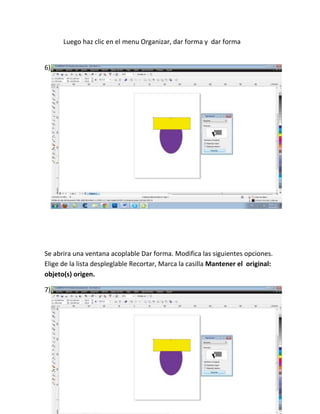 Luego haz clic en el menu Organizar, dar forma y dar forma


6)




Se abrira una ventana acoplable Dar forma. Modifica las siguientes opciones.
Elige de la lista despleglable Recortar, Marca la casilla Mantener el original:
objeto(s) origen.

7)
 
