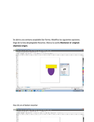 Se abrira una ventana acoplable Dar forma. Modifica las siguientes opciones.
Elige de la lista despleglable Recortar, Marca la casilla Mantener el original:
objeto(s) origen.

14)




Haz clic en el boton recortar

15)
 
