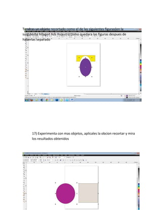 Tendras un objeto recortado como el de las siguientes figuras(en la
suiguiente imagen nos muestra como quedara las figuras despues de
haberlas separado




      17) Experimenta con mas objetos, aplicales la obcion recortar y mira
      los resultados obtenidos
 