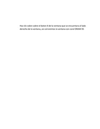 Haz clic sobre sobre el boton X de la ventana que se encuentara al lado
derecho de la ventana, asi cerraremos la ventana con corel DRAW X5
 