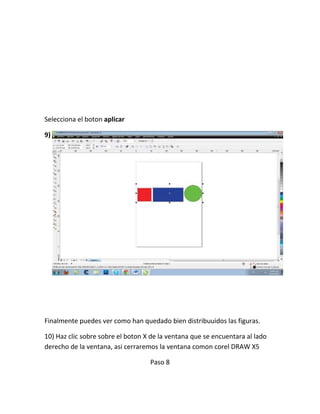 Selecciona el boton aplicar

9)




Finalmente puedes ver como han quedado bien distribuuidos las figuras.

10) Haz clic sobre sobre el boton X de la ventana que se encuentara al lado
derecho de la ventana, asi cerraremos la ventana comon corel DRAW X5

                                   Paso 8
 