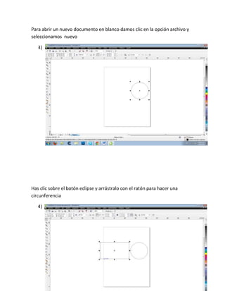 Para abrir un nuevo documento en blanco damos clic en la opción archivo y
seleccionamos nuevo

   3)




Has clic sobre el botón eclipse y arrástralo con el ratón para hacer una
circunferencia

   4)
 
