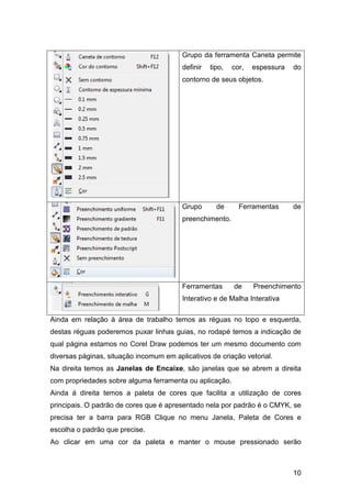 10
Grupo da ferramenta Caneta permite
definir tipo, cor, espessura do
contorno de seus objetos.
Grupo de Ferramentas de
preenchimento.
Ferramentas de Preenchimento
Interativo e de Malha Interativa
Ainda em relação à área de trabalho temos as réguas no topo e esquerda,
destas réguas poderemos puxar linhas guias, no rodapé temos a indicação de
qual página estamos no Corel Draw podemos ter um mesmo documento com
diversas páginas, situação incomum em aplicativos de criação vetorial.
Na direita temos as Janelas de Encaixe, são janelas que se abrem a direita
com propriedades sobre alguma ferramenta ou aplicação.
Ainda á direita temos a paleta de cores que facilita a utilização de cores
principais. O padrão de cores que é apresentado nela por padrão é o CMYK, se
precisa ter a barra para RGB Clique no menu Janela, Paleta de Cores e
escolha o padrão que precise.
Ao clicar em uma cor da paleta e manter o mouse pressionado serão
 