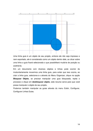 14
Uma linha guia é um objeto de seu projeto, embora ele não seja impresso e
nem exportado, ele é considerado como um objeto dentro dele, ao clicar sobre
uma linha a guia ficará selecionada o que possibilitará mudá-la de posição ou
acetiná-la.
Em um documento com diversos objetos e linhas pode ocorrer de
involuntariamente movermos uma linha guia, para evitar que isso ocorra, ao
criar a linha guia, selecione-a e através do Menu Organizar, clique na opção
Bloquear Objeto, se precisar manipular uma guia bloqueada, repita o
processo e clique em desbloquear objeto, este recurso serve para que você
possa manipular o objeto de seu projeto.
Podemos também manipular as guias através do menu Exibir, Configurar,
Configurar Linhas Guias.
 