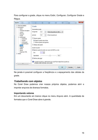 16
Para configurar a grade, clique no menu Exibir, Configurar, Configurar Grade e
Régua.
Na janela é possível configurar a freqüência e o espaçamento das células da
grade.
Trabalhando com objetos
No Corel Draw podemos criar nossos próprios objetos, podemos abrir e
importar arquivos de diversos formatos.
Importando vetores
Em um documento em branco clique no menu Arquivo abrir. A quantidade de
formatos que o Corel Draw abre é grande.
 