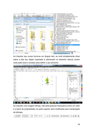 18
Ao importar seu cursor torna-se um ângulo reto, se você simplesmente clicar
sobre a tela seu objeto importado é adicionado no tamanho natural, porém
você pode clicar e arrastar para definir o seu tamanho.
Ao importar uma imagem bitmap, não será possível manipulá-la como um vetor
e a barra de propriedades na parte superior será modificada para manipulação
de bitmaps.
 