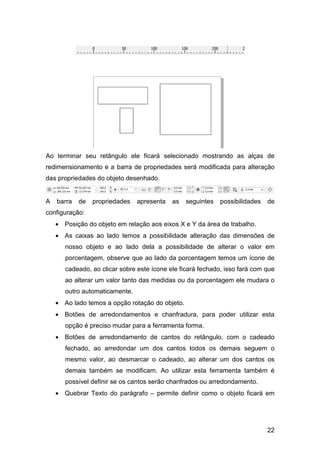 22
Ao terminar seu retângulo ele ficará selecionado mostrando as alças de
redimensionamento e a barra de propriedades será modificada para alteração
das propriedades do objeto desenhado.
A barra de propriedades apresenta as seguintes possibilidades de
configuração:
• Posição do objeto em relação aos eixos X e Y da área de trabalho.
• As caixas ao lado temos a possibilidade alteração das dimensões de
nosso objeto e ao lado dela a possibilidade de alterar o valor em
porcentagem, observe que ao lado da porcentagem temos um ícone de
cadeado, ao clicar sobre este ícone ele ficará fechado, isso fará com que
ao alterar um valor tanto das medidas ou da porcentagem ele mudara o
outro automaticamente.
• Ao lado temos a opção rotação do objeto.
• Botões de arredondamentos e chanfradura, para poder utilizar esta
opção é preciso mudar para a ferramenta forma.
• Botões de arredondamento de cantos do retângulo, com o cadeado
fechado, ao arredondar um dos cantos todos os demais seguem o
mesmo valor, ao desmarcar o cadeado, ao alterar um dos cantos os
demais também se modificam. Ao utilizar esta ferramenta também é
possível definir se os cantos serão chanfrados ou arredondamento.
• Quebrar Texto do parágrafo – permite definir como o objeto ficará em
 