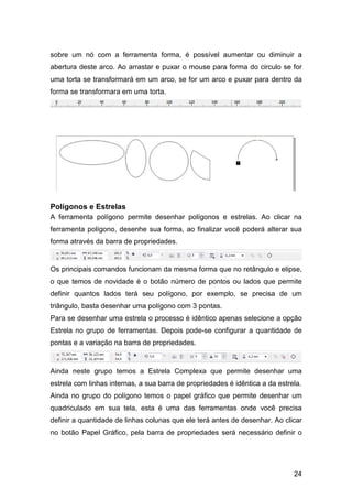 24
sobre um nó com a ferramenta forma, é possível aumentar ou diminuir a
abertura deste arco. Ao arrastar e puxar o mouse para forma do circulo se for
uma torta se transformará em um arco, se for um arco e puxar para dentro da
forma se transformara em uma torta.
Polígonos e Estrelas
A ferramenta polígono permite desenhar polígonos e estrelas. Ao clicar na
ferramenta polígono, desenhe sua forma, ao finalizar você poderá alterar sua
forma através da barra de propriedades.
Os principais comandos funcionam da mesma forma que no retângulo e elipse,
o que temos de novidade é o botão número de pontos ou lados que permite
definir quantos lados terá seu polígono, por exemplo, se precisa de um
triângulo, basta desenhar uma polígono com 3 pontas.
Para se desenhar uma estrela o processo é idêntico apenas selecione a opção
Estrela no grupo de ferramentas. Depois pode-se configurar a quantidade de
pontas e a variação na barra de propriedades.
Ainda neste grupo temos a Estrela Complexa que permite desenhar uma
estrela com linhas internas, a sua barra de propriedades é idêntica a da estrela.
Ainda no grupo do polígono temos o papel gráfico que permite desenhar um
quadriculado em sua tela, esta é uma das ferramentas onde você precisa
definir a quantidade de linhas colunas que ele terá antes de desenhar. Ao clicar
no botão Papel Gráfico, pela barra de propriedades será necessário definir o
 