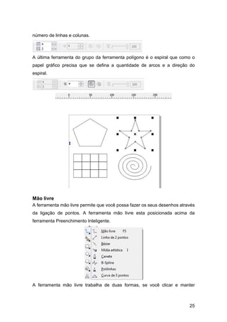 25
número de linhas e colunas.
A última ferramenta do grupo da ferramenta polígono é o espiral que como o
papel gráfico precisa que se defina a quantidade de arcos e a direção do
espiral.
Mão livre
A ferramenta mão livre permite que você possa fazer os seus desenhos através
da ligação de pontos. A ferramenta mão livre esta posicionada acima da
ferramenta Preenchimento Inteligente.
A ferramenta mão livre trabalha de duas formas, se você clicar e manter
 