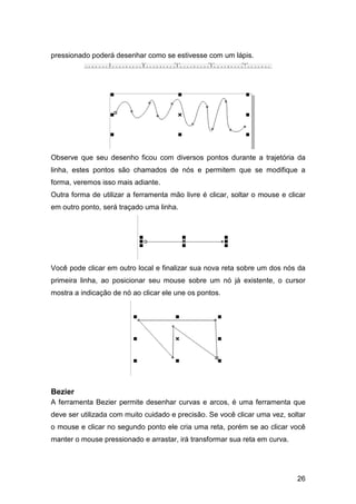 26
pressionado poderá desenhar como se estivesse com um lápis.
Observe que seu desenho ficou com diversos pontos durante a trajetória da
linha, estes pontos são chamados de nós e permitem que se modifique a
forma, veremos isso mais adiante.
Outra forma de utilizar a ferramenta mão livre é clicar, soltar o mouse e clicar
em outro ponto, será traçado uma linha.
Você pode clicar em outro local e finalizar sua nova reta sobre um dos nós da
primeira linha, ao posicionar seu mouse sobre um nó já existente, o cursor
mostra a indicação de nó ao clicar ele une os pontos.
Bezier
A ferramenta Bezier permite desenhar curvas e arcos, é uma ferramenta que
deve ser utilizada com muito cuidado e precisão. Se você clicar uma vez, soltar
o mouse e clicar no segundo ponto ele cria uma reta, porém se ao clicar você
manter o mouse pressionado e arrastar, irá transformar sua reta em curva.
 