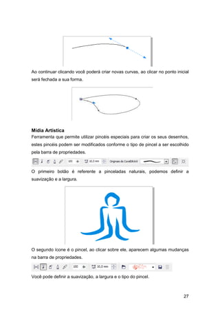 27
Ao continuar clicando você poderá criar novas curvas, ao clicar no ponto inicial
será fechada a sua forma.
Mídia Artística
Ferramenta que permite utilizar pincéis especiais para criar os seus desenhos,
estes pincéis podem ser modificados conforme o tipo de pincel a ser escolhido
pela barra de propriedades.
O primeiro botão é referente a pinceladas naturais, podemos definir a
suavização e a largura.
O segundo ícone é o pincel, ao clicar sobre ele, aparecem algumas mudanças
na barra de propriedades.
Você pode definir a suavização, a largura e o tipo do pincel.
 