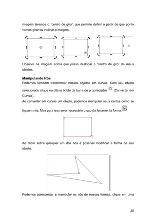 30
imagem teremos o “centro de giro”, que permite definir a partir de que ponto
vamos girar ou inclinar a imagem.
Observe na imagem acima que posso deslocar o “centro de giro” de meus
objetos.
Manipulando Nós
Podemos também transformar nossos objetos em curvas. Com seu objeto
selecionado clique no último botão da barra de propriedades (Converter em
Curvas).
Ao converter em curvas um objeto, podemos manipular seus cantos como se
fossem nós, Mas para isso será necessário o uso da ferramenta forma.
Ao clicar sobre qualquer um dos nós é possível modificar a forma de seu
objeto.
Podemos acrescentar e manipular os nós de nossas formas, clique em uma
 