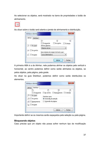 37
Ao selecionar os objetos, será mostrado na barra de propriedades o botão de
alinhamento.
Ao clicar sobre o botão será aberta a janela de alinhamento e distribuição.
A primeira ABA é a de Alinhar, nela podemos alinhar os objetos pela vertical e
horizontal, ao centro podemos definir como serão alinhados os objetos, se
pelos objetos, pela página, pela grade.
Ao clicar na guia Distribuir, podemos definir como serão distribuídos os
elementos.
Importante definir se os mesmos serão espaçados pela seleção ou pela página.
Bloqueando objetos
Caso precise que um objeto não possa sofrer nenhum tipo de modificação
 