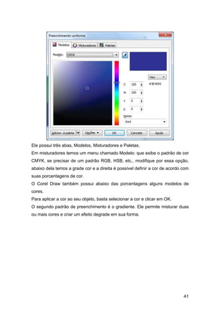 41
Ele possui três abas, Modelos, Misturadores e Paletas.
Em misturadores temos um menu chamado Modelo: que exibe o padrão de cor
CMYK, se precisar de um padrão RGB, HSB, etc., modifique por essa opção,
abaixo dela temos a grade cor e a direita é possível definir a cor de acordo com
suas porcentagens de cor.
O Corel Draw também possui abaixo das porcentagens alguns modelos de
cores.
Para aplicar a cor ao seu objeto, basta selecionar a cor e clicar em OK.
O segundo padrão de preenchimento é o gradiente. Ele permite misturar duas
ou mais cores e criar um efeito degrade em sua forma.
 