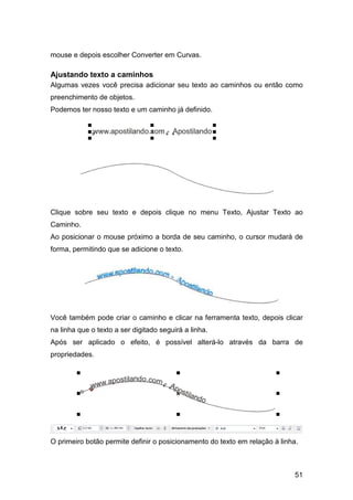 51
mouse e depois escolher Converter em Curvas.
Ajustando texto a caminhos
Algumas vezes você precisa adicionar seu texto ao caminhos ou então como
preenchimento de objetos.
Podemos ter nosso texto e um caminho já definido.
Clique sobre seu texto e depois clique no menu Texto, Ajustar Texto ao
Caminho.
Ao posicionar o mouse próximo a borda de seu caminho, o cursor mudará de
forma, permitindo que se adicione o texto.
Você também pode criar o caminho e clicar na ferramenta texto, depois clicar
na linha que o texto a ser digitado seguirá a linha.
Após ser aplicado o efeito, é possível alterá-lo através da barra de
propriedades.
O primeiro botão permite definir o posicionamento do texto em relação à linha.
 