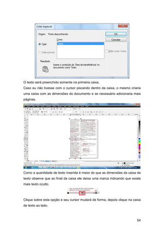 54
O texto será preenchido somente na primeira caixa.
Caso eu não tivesse com o cursor piscando dentro da caixa, o mesmo criaria
uma caixa com as dimensões do documento e se necessário adicionaria mais
páginas.
Como a quantidade de texto inserida é maior do que as dimensões da caixa de
texto observe que ao final da caixa ele deixa uma marca indicando que existe
mais texto oculto.
Clique sobre esta opção e seu cursor mudará de forma, depois clique na caixa
de texto ao lado.
 
