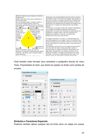 57
Você também pode formatar seus caracteres e parágrafos através do menu
Texto, Propriedades do texto, que abrem-se opções na direita como janelas de
encaixe.
Símbolos e Caracteres Especiais
Podemos também aplicar qualquer tipo de fonte como um objeto em nossos
 