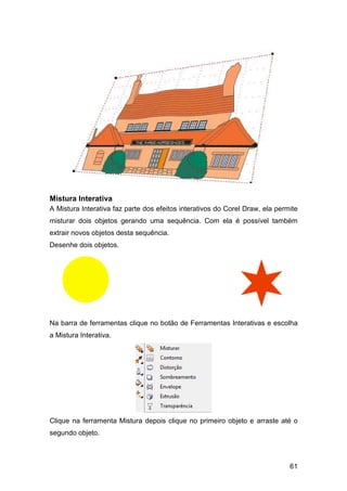 61
Mistura Interativa
A Mistura Interativa faz parte dos efeitos interativos do Corel Draw, ela permite
misturar dois objetos gerando uma sequência. Com ela é possível também
extrair novos objetos desta sequência.
Desenhe dois objetos.
Na barra de ferramentas clique no botão de Ferramentas Interativas e escolha
a Mistura Interativa.
Clique na ferramenta Mistura depois clique no primeiro objeto e arraste até o
segundo objeto.
 