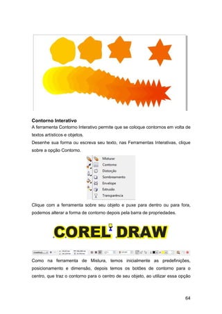 64
Contorno Interativo
A ferramenta Contorno Interativo permite que se coloque contornos em volta de
textos artísticos e objetos.
Desenhe sua forma ou escreva seu texto, nas Ferramentas Interativas, clique
sobre a opção Contorno.
Clique com a ferramenta sobre seu objeto e puxe para dentro ou para fora,
podemos alterar a forma de contorno depois pela barra de propriedades.
Como na ferramenta de Mistura, temos inicialmente as predefinições,
posicionamento e dimensão, depois temos os botões de contorno para o
centro, que traz o contorno para o centro de seu objeto, ao utilizar essa opção
 